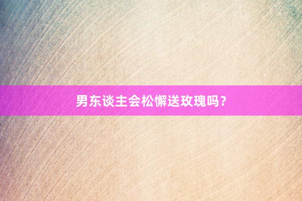 男东谈主会松懈送玫瑰吗？