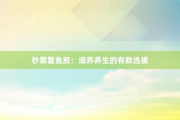 钞票鳘鱼胶：滋养养生的有数选拔